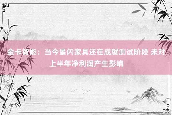 金卡智能：当今星闪家具还在成就测试阶段 未对上半年净利润产生影响